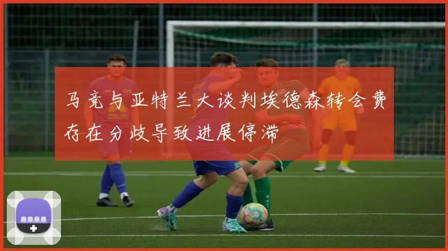 马竞与亚特兰大谈判埃德森转会费存在分歧导致进展停滞
