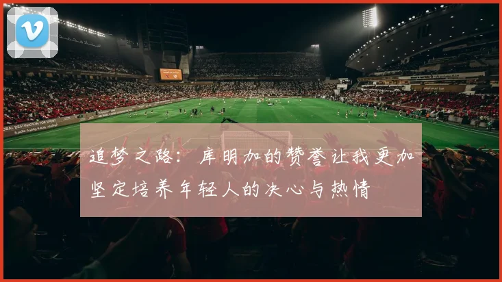 追梦之路：库明加的赞誉让我更加坚定培养年轻人的决心与热情