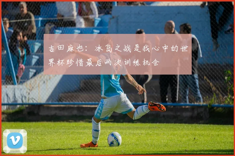 吉田麻也：冰岛之战是我心中的世界杯珍惜最后两次训练机会
