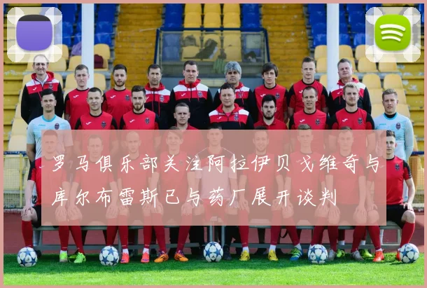 罗马俱乐部关注阿拉伊贝戈维奇与库尔布雷斯已与药厂展开谈判