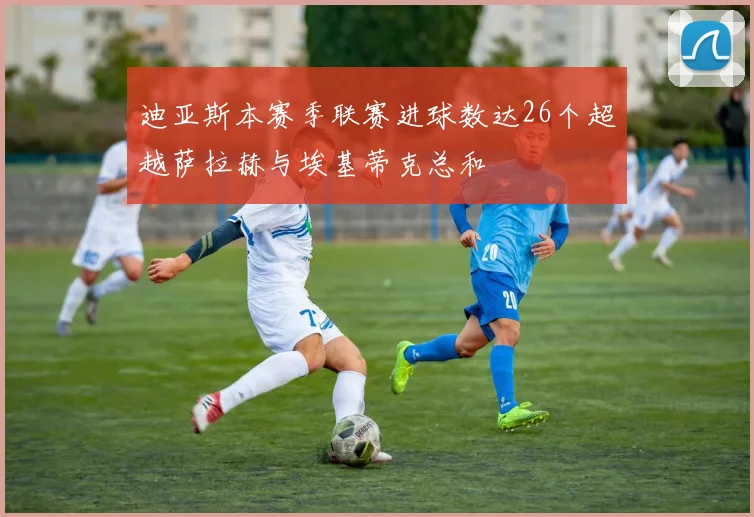 迪亚斯本赛季联赛进球数达26个超越萨拉赫与埃基蒂克总和