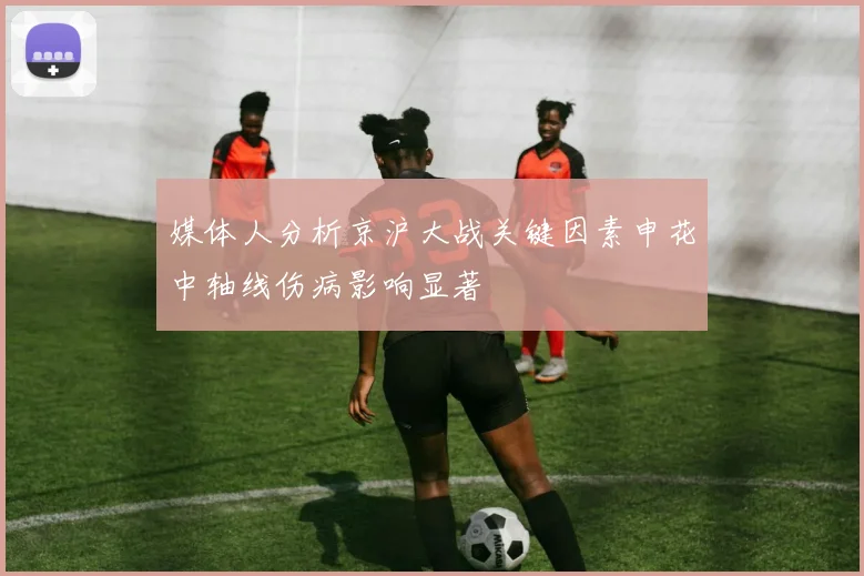 媒体人分析京沪大战关键因素申花中轴线伤病影响显著
