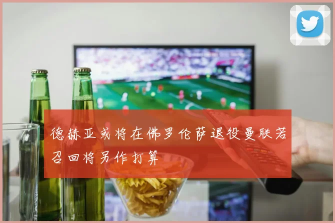德赫亚或将在佛罗伦萨退役曼联若召回将另作打算