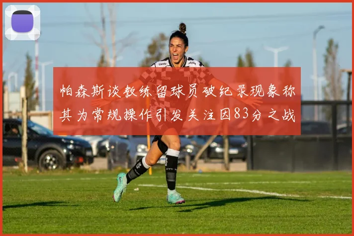帕森斯谈教练留球员破纪录现象称其为常规操作引发关注因83分之战