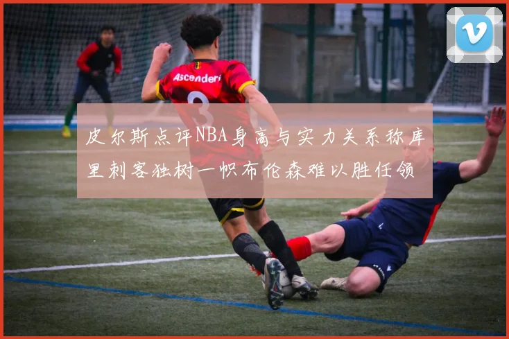 皮尔斯点评NBA身高与实力关系称库里刺客独树一帜布伦森难以胜任领袖角色