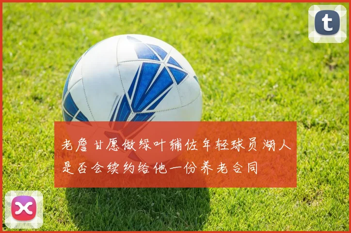 老詹甘愿做绿叶辅佐年轻球员湖人是否会续约给他一份养老合同