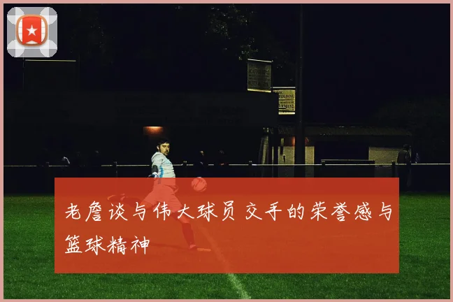 老詹谈与伟大球员交手的荣誉感与篮球精神