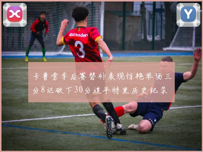 卡鲁索季后赛替补表现惊艳单场三分8记砍下30分追平特里历史纪录