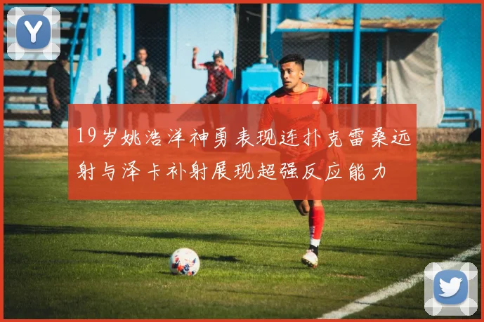 19岁姚浩洋神勇表现连扑克雷桑远射与泽卡补射展现超强反应能力