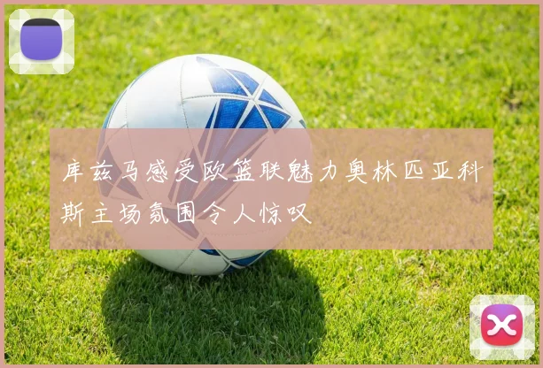 库兹马感受欧篮联魅力奥林匹亚科斯主场氛围令人惊叹