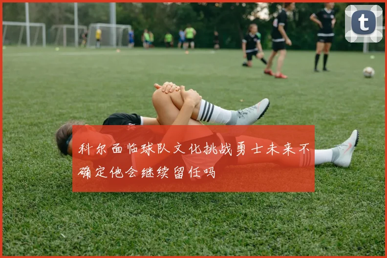 科尔面临球队文化挑战勇士未来不确定他会继续留任吗