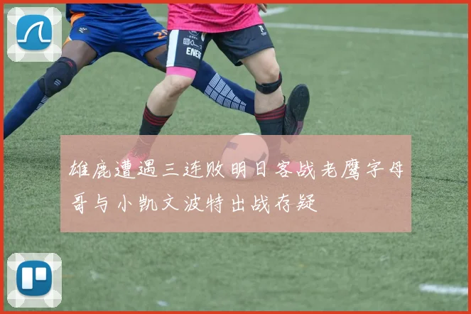 雄鹿遭遇三连败明日客战老鹰字母哥与小凯文波特出战存疑
