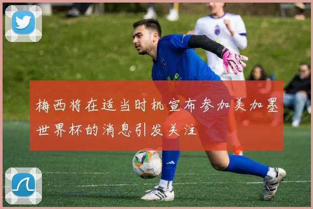 梅西将在适当时机宣布参加美加墨世界杯的消息引发关注
