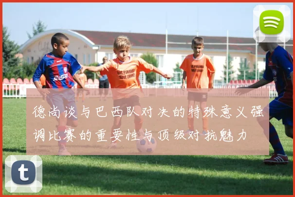 德尚谈与巴西队对决的特殊意义强调比赛的重要性与顶级对抗魅力