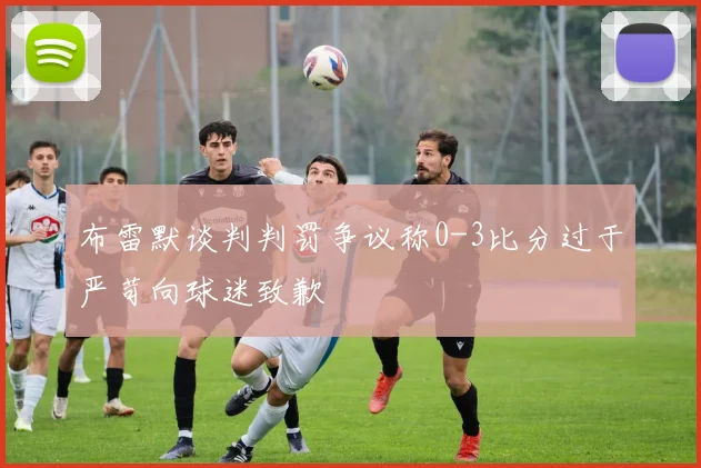 布雷默谈判判罚争议称0-3比分过于严苛向球迷致歉