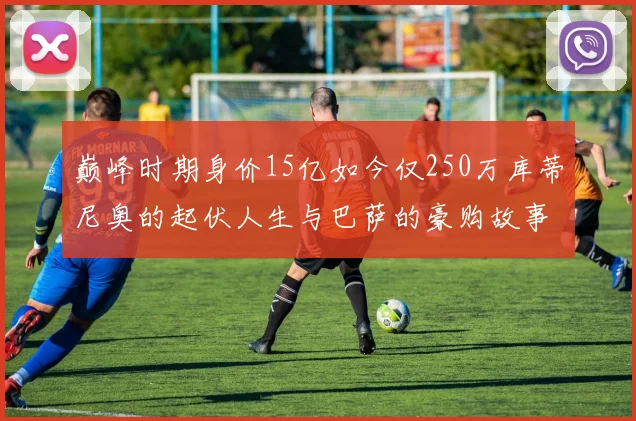 巅峰时期身价15亿如今仅250万库蒂尼奥的起伏人生与巴萨的豪购故事