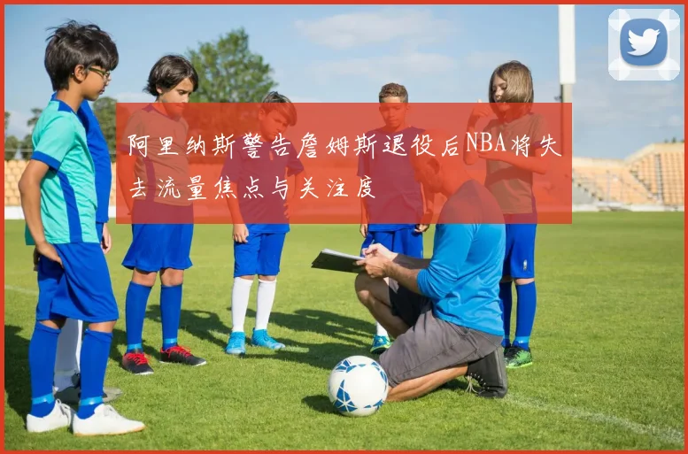 阿里纳斯警告詹姆斯退役后NBA将失去流量焦点与关注度