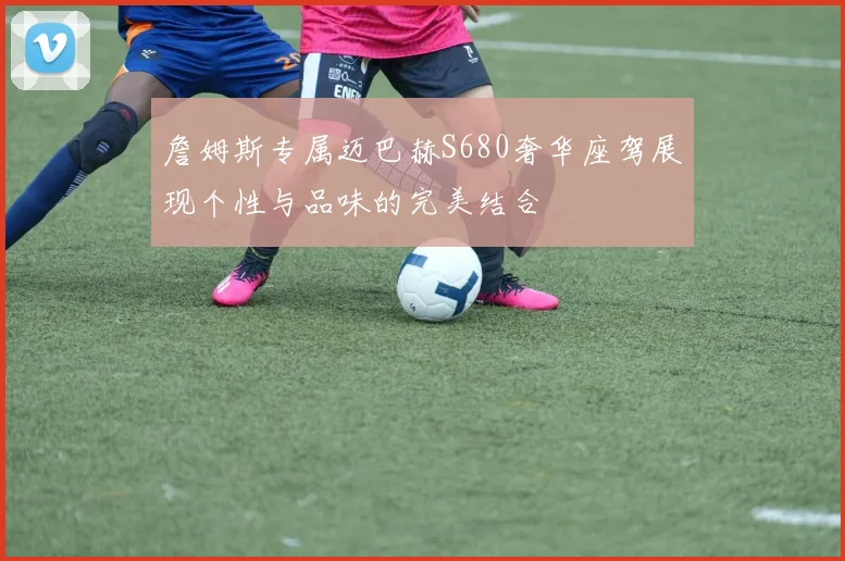 詹姆斯专属迈巴赫S680奢华座驾展现个性与品味的完美结合