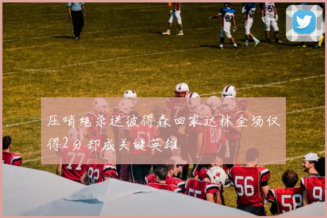 压哨绝杀送彼得森回家达林全场仅得2分却成关键英雄