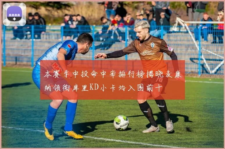 本赛季中投命中率排行榜揭晓麦康纳领衔库里KD小卡均入围前十