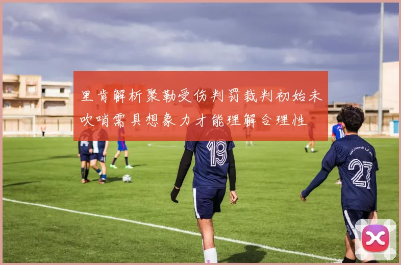 里肯解析聚勒受伤判罚裁判初始未吹哨需具想象力才能理解合理性