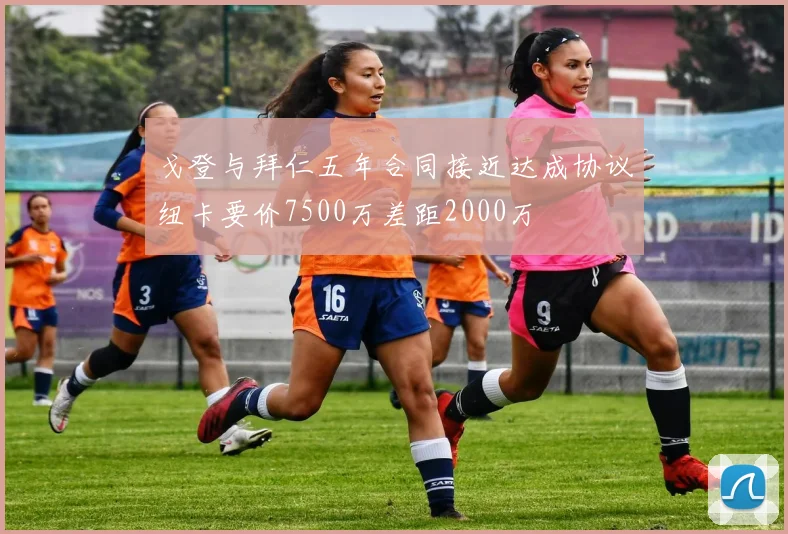 戈登与拜仁五年合同接近达成协议纽卡要价7500万差距2000万