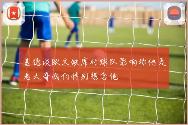 基德谈欧文缺席对球队影响称他是老大哥我们特别想念他