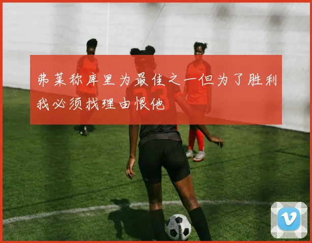 弗莱称库里为最佳之一但为了胜利我必须找理由恨他