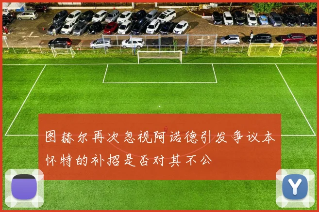 图赫尔再次忽视阿诺德引发争议本怀特的补招是否对其不公